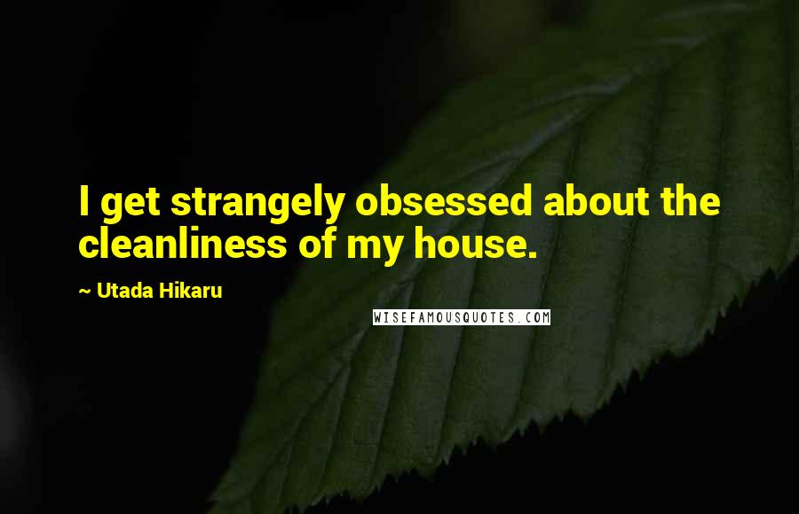 Utada Hikaru Quotes: I get strangely obsessed about the cleanliness of my house.