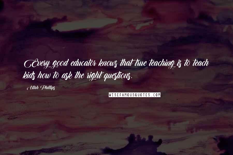 Utah Phillips Quotes: Every good educator knows that true teaching is to teach kids how to ask the right questions.