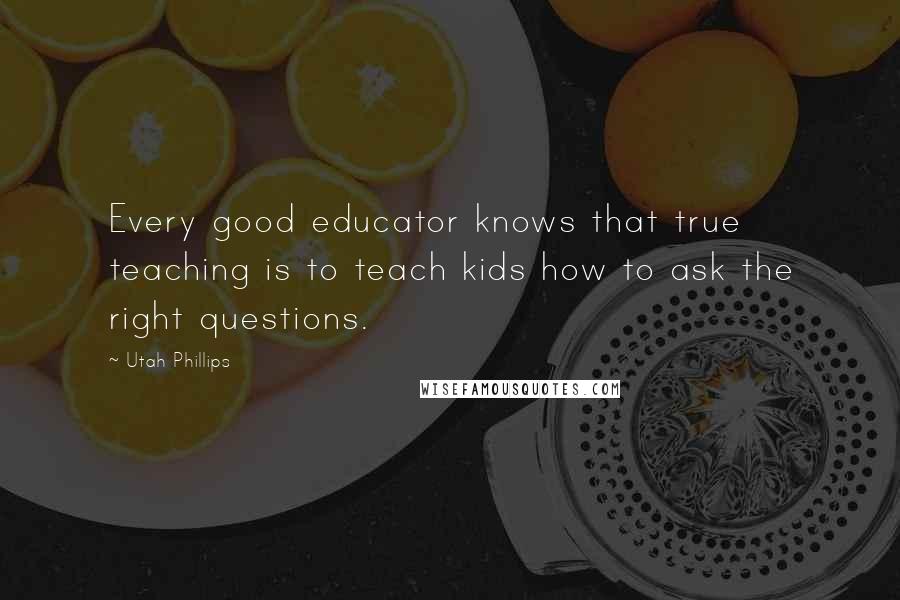 Utah Phillips Quotes: Every good educator knows that true teaching is to teach kids how to ask the right questions.