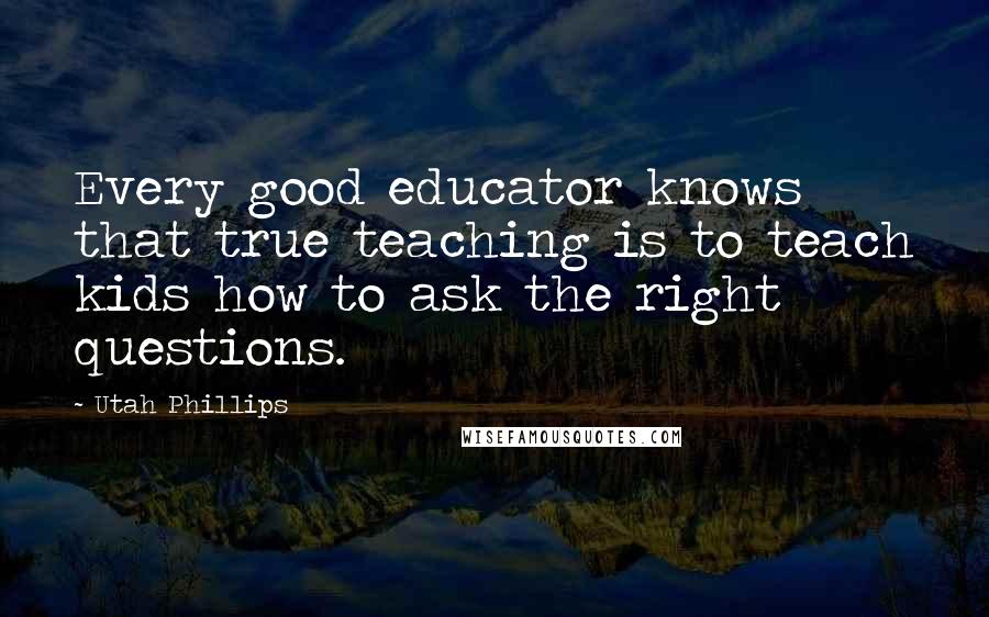 Utah Phillips Quotes: Every good educator knows that true teaching is to teach kids how to ask the right questions.