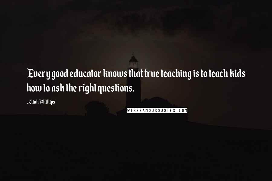 Utah Phillips Quotes: Every good educator knows that true teaching is to teach kids how to ask the right questions.