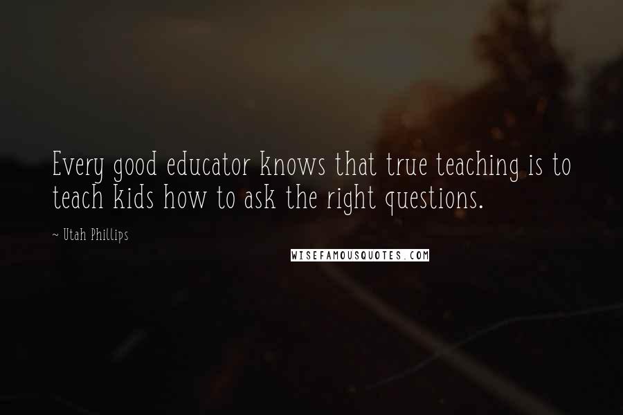 Utah Phillips Quotes: Every good educator knows that true teaching is to teach kids how to ask the right questions.