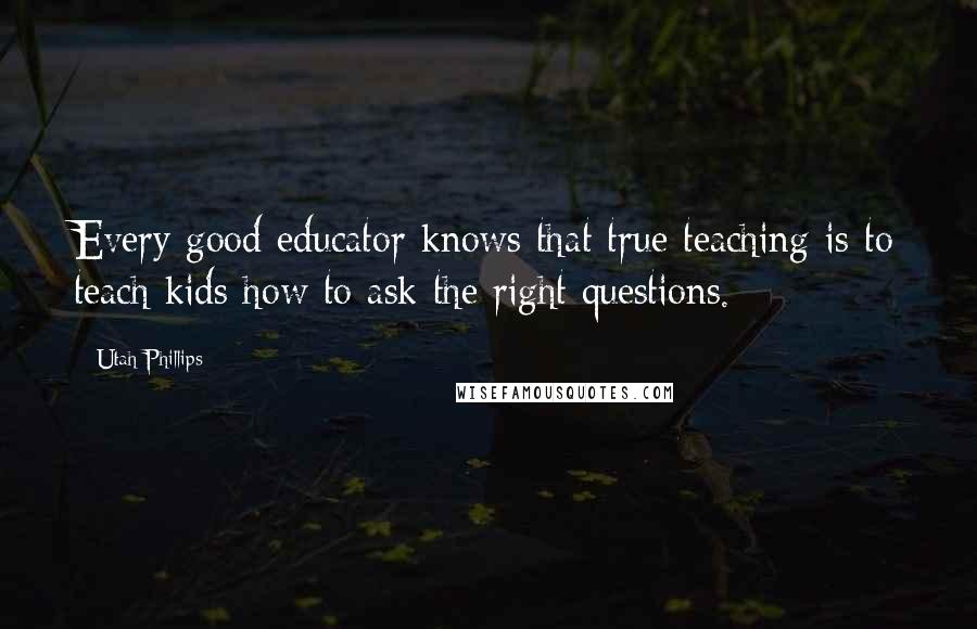 Utah Phillips Quotes: Every good educator knows that true teaching is to teach kids how to ask the right questions.