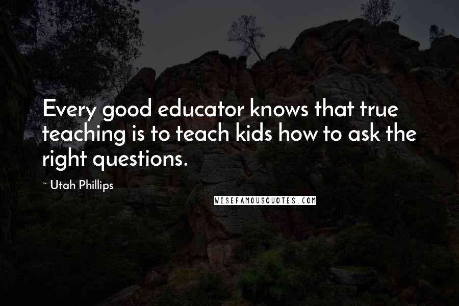 Utah Phillips Quotes: Every good educator knows that true teaching is to teach kids how to ask the right questions.