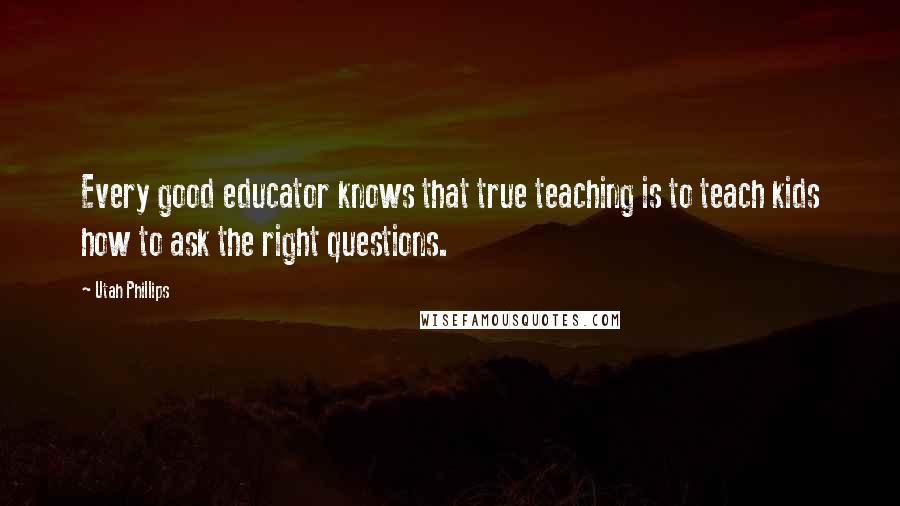 Utah Phillips Quotes: Every good educator knows that true teaching is to teach kids how to ask the right questions.