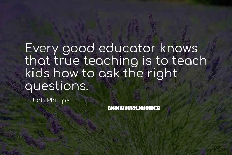 Utah Phillips Quotes: Every good educator knows that true teaching is to teach kids how to ask the right questions.