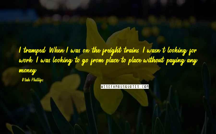 Utah Phillips Quotes: I tramped. When I was on the freight trains, I wasn't looking for work. I was looking to go from place to place without paying any money.