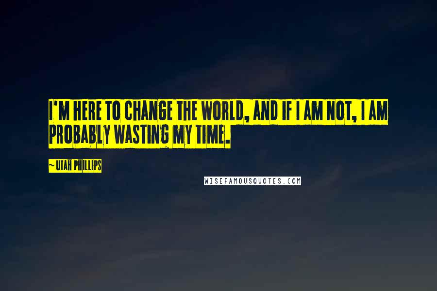 Utah Phillips Quotes: I'm here to change the world, and if I am not, I am probably wasting my time.