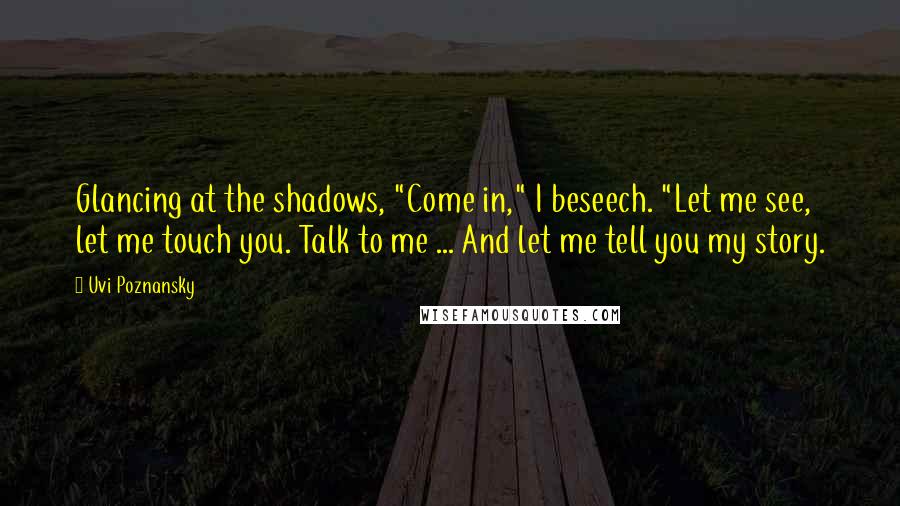 Uvi Poznansky Quotes: Glancing at the shadows, "Come in," I beseech. "Let me see, let me touch you. Talk to me ... And let me tell you my story.