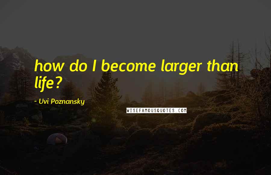 Uvi Poznansky Quotes: how do I become larger than life?