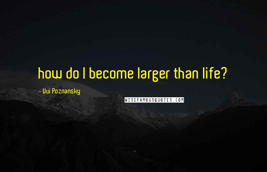 Uvi Poznansky Quotes: how do I become larger than life?