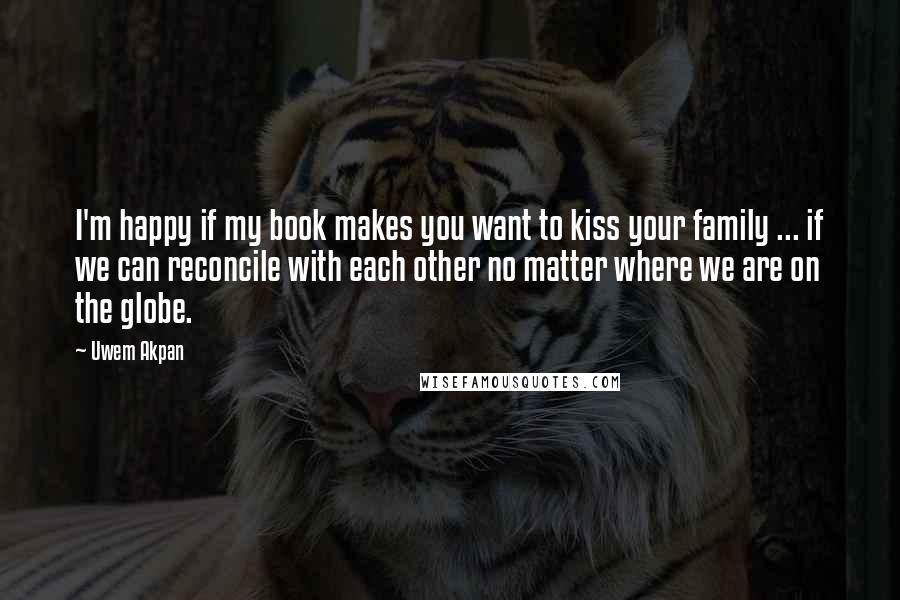 Uwem Akpan Quotes: I'm happy if my book makes you want to kiss your family ... if we can reconcile with each other no matter where we are on the globe.
