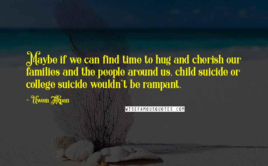 Uwem Akpan Quotes: Maybe if we can find time to hug and cherish our families and the people around us, child suicide or college suicide wouldn't be rampant.