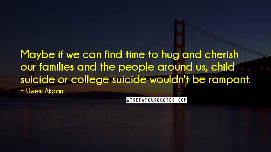 Uwem Akpan Quotes: Maybe if we can find time to hug and cherish our families and the people around us, child suicide or college suicide wouldn't be rampant.