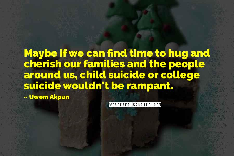 Uwem Akpan Quotes: Maybe if we can find time to hug and cherish our families and the people around us, child suicide or college suicide wouldn't be rampant.