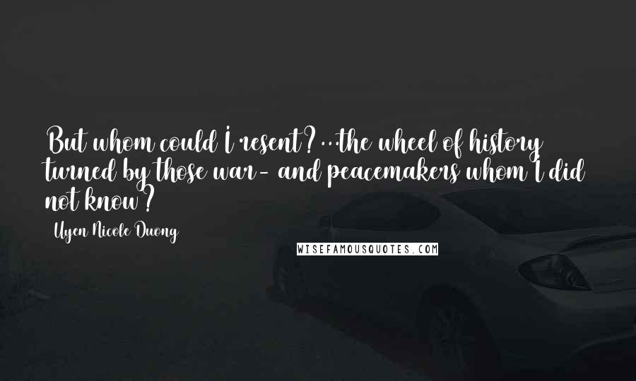 Uyen Nicole Duong Quotes: But whom could I resent?...the wheel of history turned by those war- and peacemakers whom I did not know?