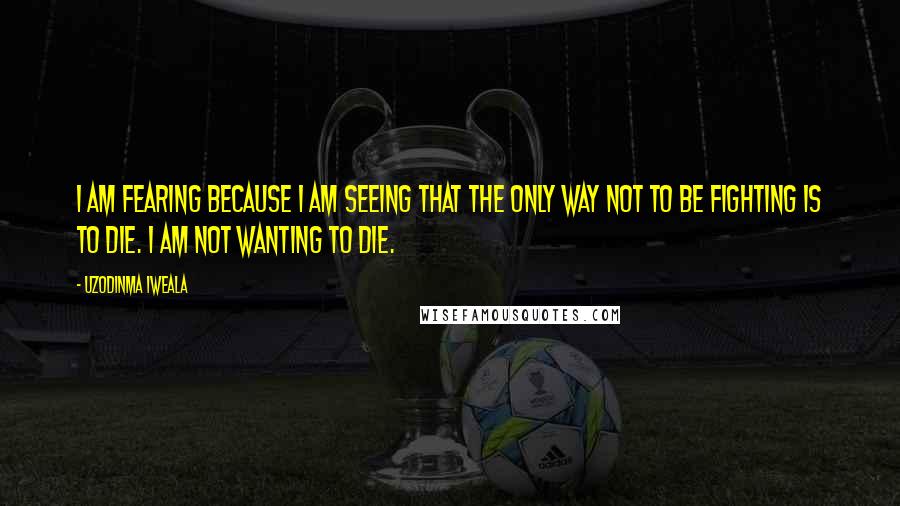 Uzodinma Iweala Quotes: I am fearing because I am seeing that the only way not to be fighting is to die. I am not wanting to die.