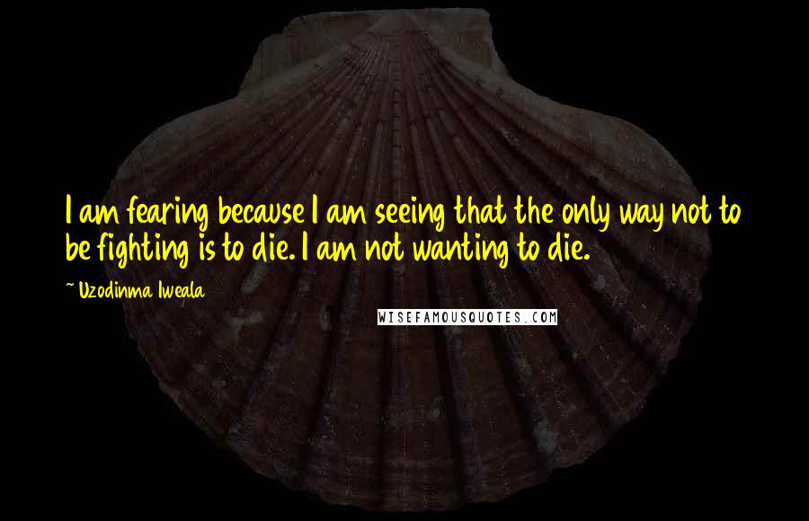 Uzodinma Iweala Quotes: I am fearing because I am seeing that the only way not to be fighting is to die. I am not wanting to die.