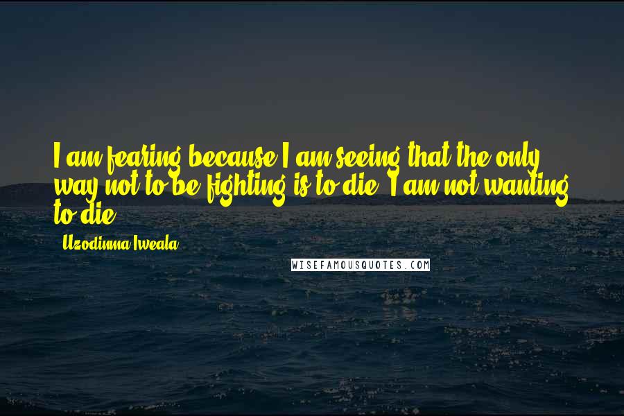 Uzodinma Iweala Quotes: I am fearing because I am seeing that the only way not to be fighting is to die. I am not wanting to die.