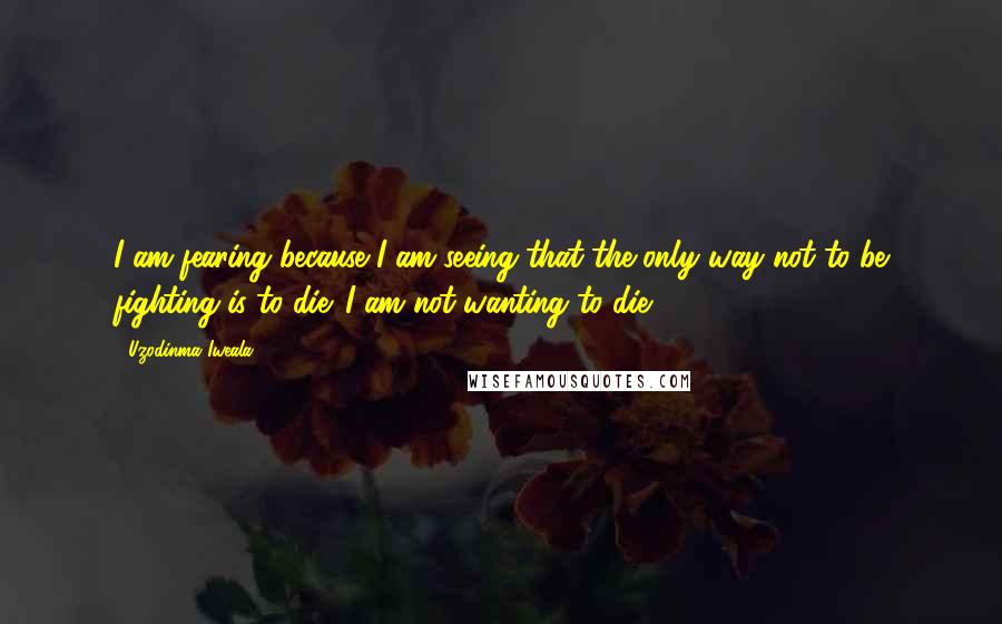 Uzodinma Iweala Quotes: I am fearing because I am seeing that the only way not to be fighting is to die. I am not wanting to die.