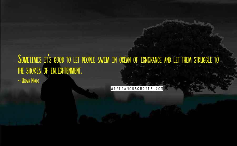 Uzoma Nnadi Quotes: Sometimes it's good to let people swim in ocean of ignorance and let them struggle to the shores of enlightenment.