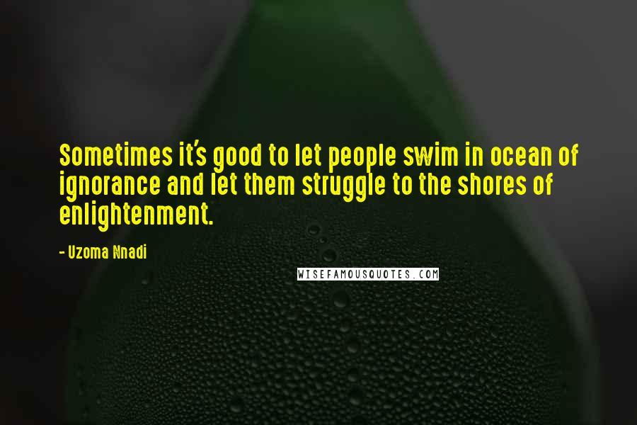 Uzoma Nnadi Quotes: Sometimes it's good to let people swim in ocean of ignorance and let them struggle to the shores of enlightenment.