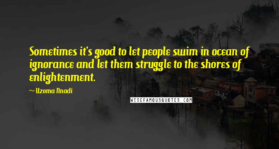 Uzoma Nnadi Quotes: Sometimes it's good to let people swim in ocean of ignorance and let them struggle to the shores of enlightenment.