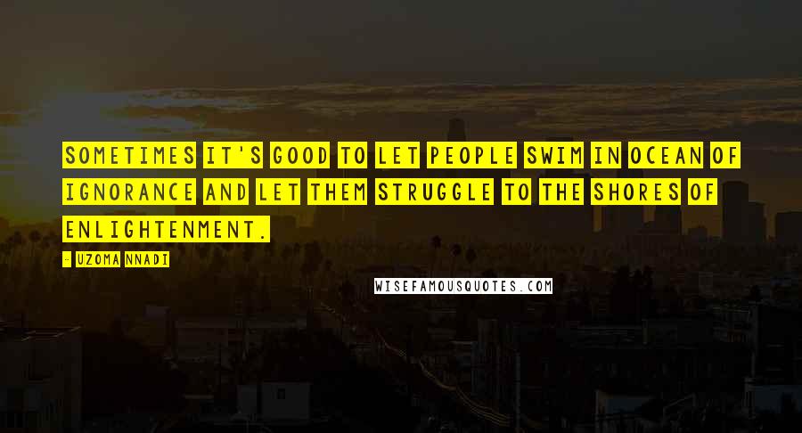 Uzoma Nnadi Quotes: Sometimes it's good to let people swim in ocean of ignorance and let them struggle to the shores of enlightenment.