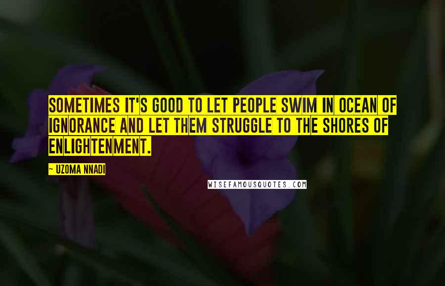 Uzoma Nnadi Quotes: Sometimes it's good to let people swim in ocean of ignorance and let them struggle to the shores of enlightenment.