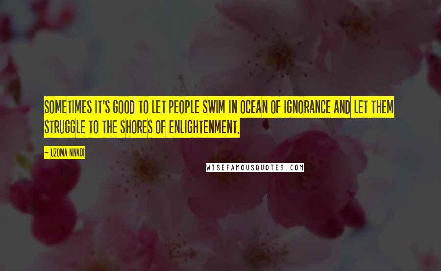 Uzoma Nnadi Quotes: Sometimes it's good to let people swim in ocean of ignorance and let them struggle to the shores of enlightenment.