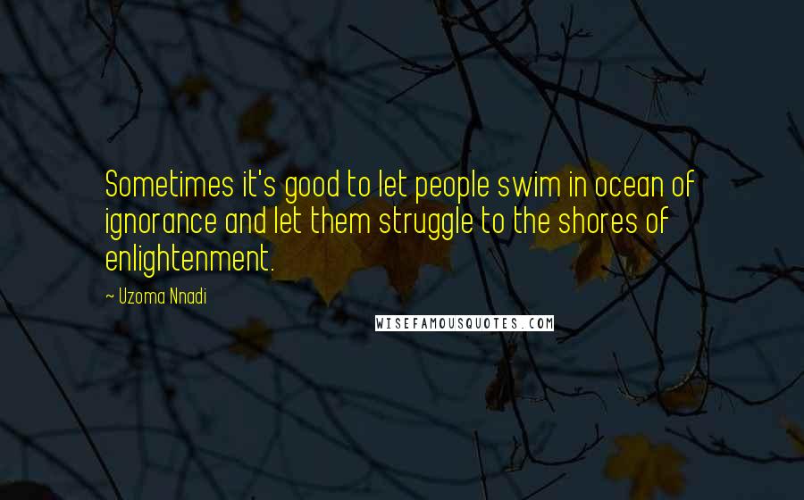 Uzoma Nnadi Quotes: Sometimes it's good to let people swim in ocean of ignorance and let them struggle to the shores of enlightenment.