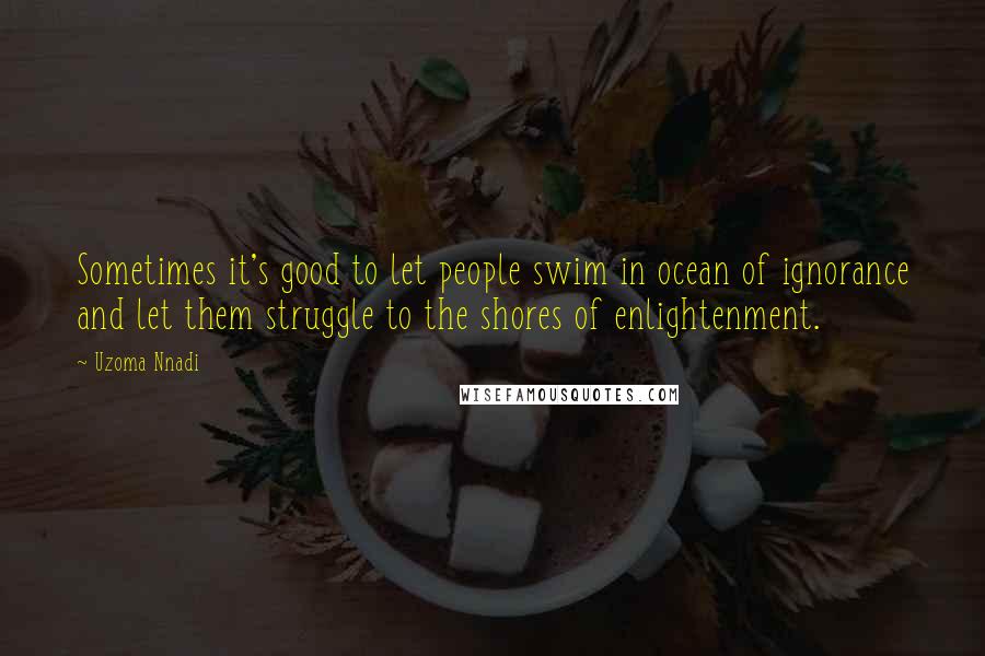 Uzoma Nnadi Quotes: Sometimes it's good to let people swim in ocean of ignorance and let them struggle to the shores of enlightenment.