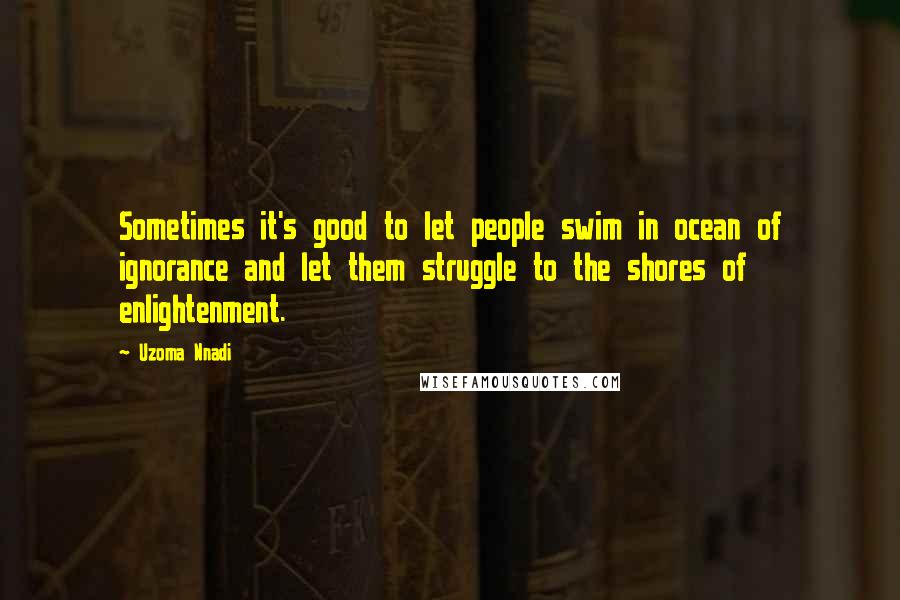 Uzoma Nnadi Quotes: Sometimes it's good to let people swim in ocean of ignorance and let them struggle to the shores of enlightenment.