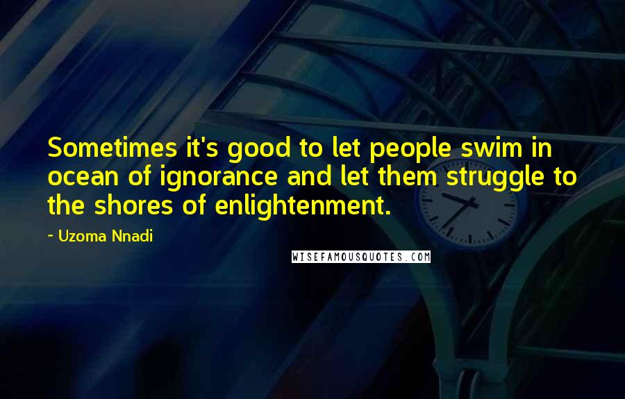 Uzoma Nnadi Quotes: Sometimes it's good to let people swim in ocean of ignorance and let them struggle to the shores of enlightenment.