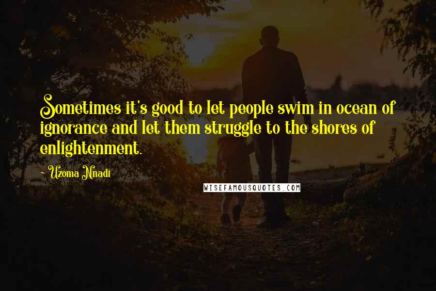 Uzoma Nnadi Quotes: Sometimes it's good to let people swim in ocean of ignorance and let them struggle to the shores of enlightenment.