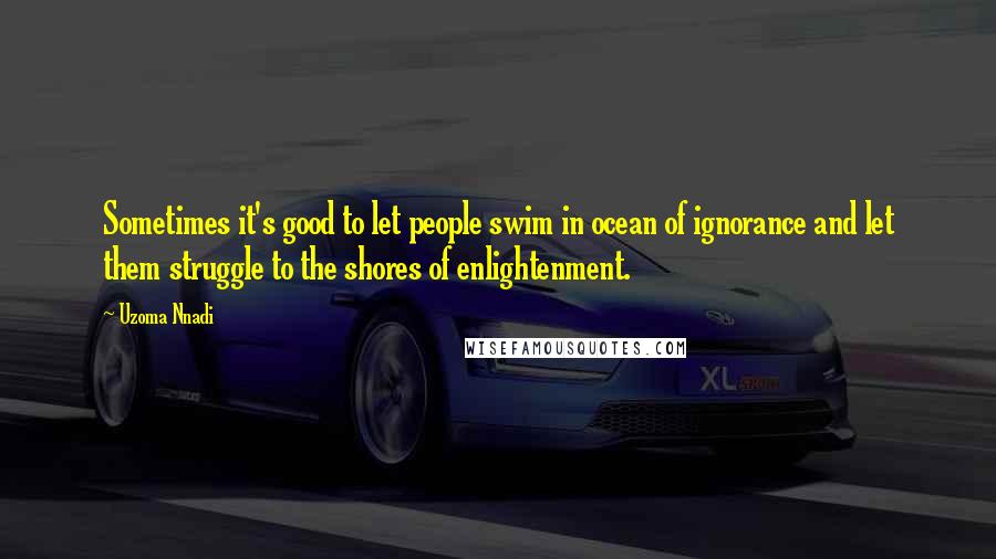 Uzoma Nnadi Quotes: Sometimes it's good to let people swim in ocean of ignorance and let them struggle to the shores of enlightenment.
