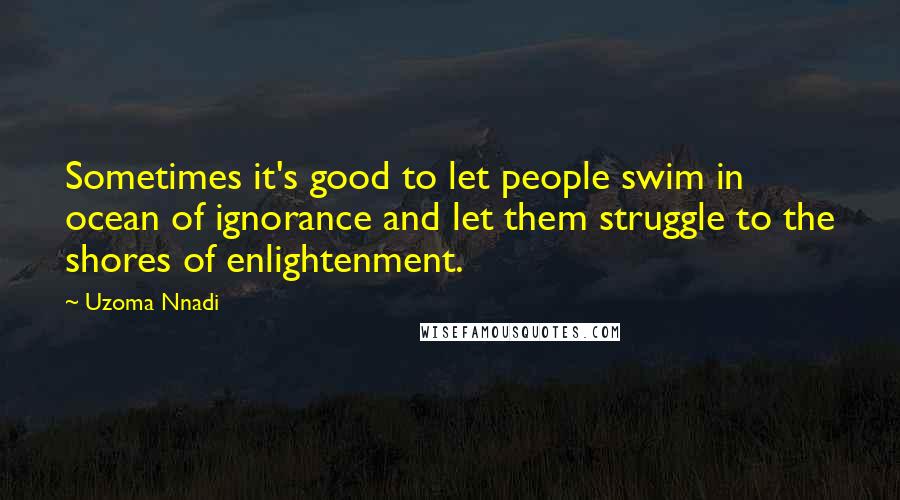 Uzoma Nnadi Quotes: Sometimes it's good to let people swim in ocean of ignorance and let them struggle to the shores of enlightenment.