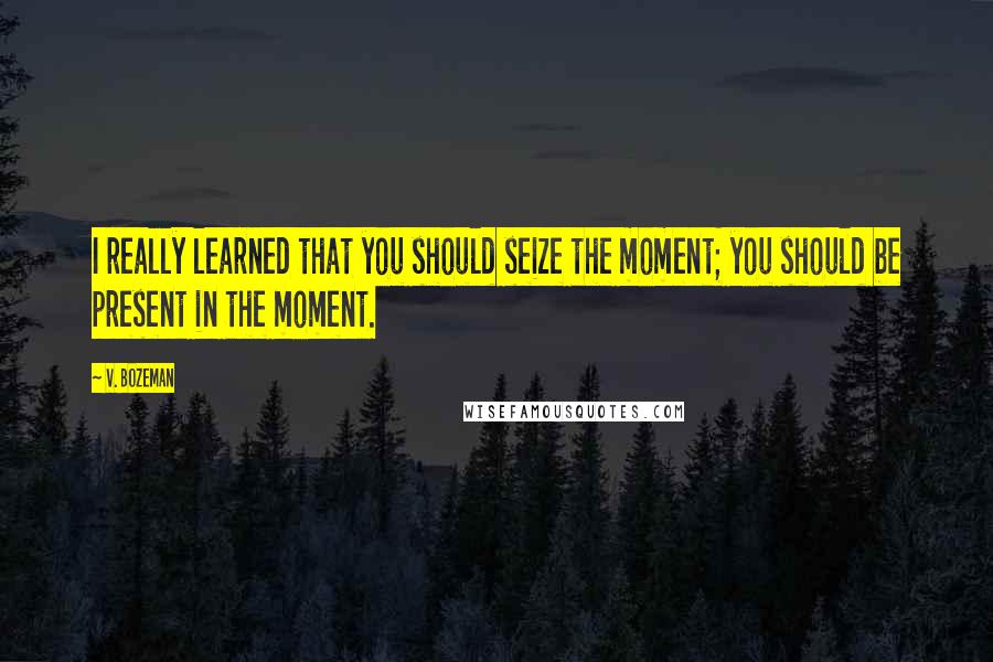 V. Bozeman Quotes: I really learned that you should seize the moment; you should be present in the moment.