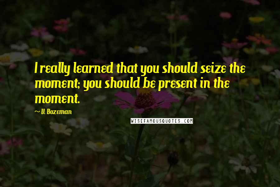 V. Bozeman Quotes: I really learned that you should seize the moment; you should be present in the moment.