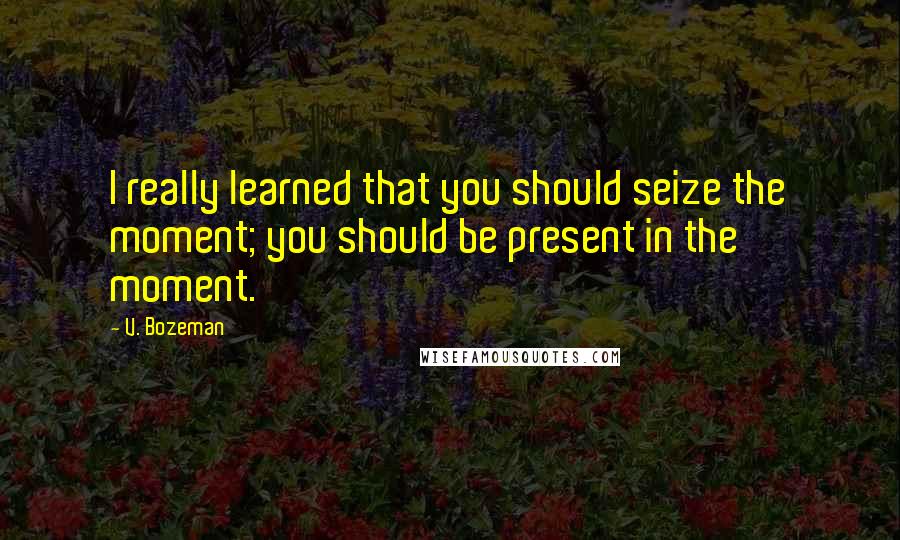 V. Bozeman Quotes: I really learned that you should seize the moment; you should be present in the moment.