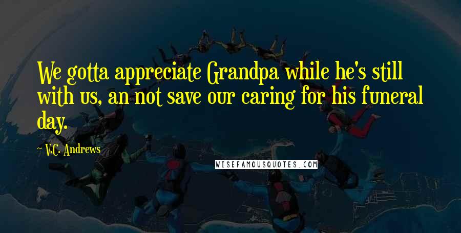 V.C. Andrews Quotes: We gotta appreciate Grandpa while he's still with us, an not save our caring for his funeral day.