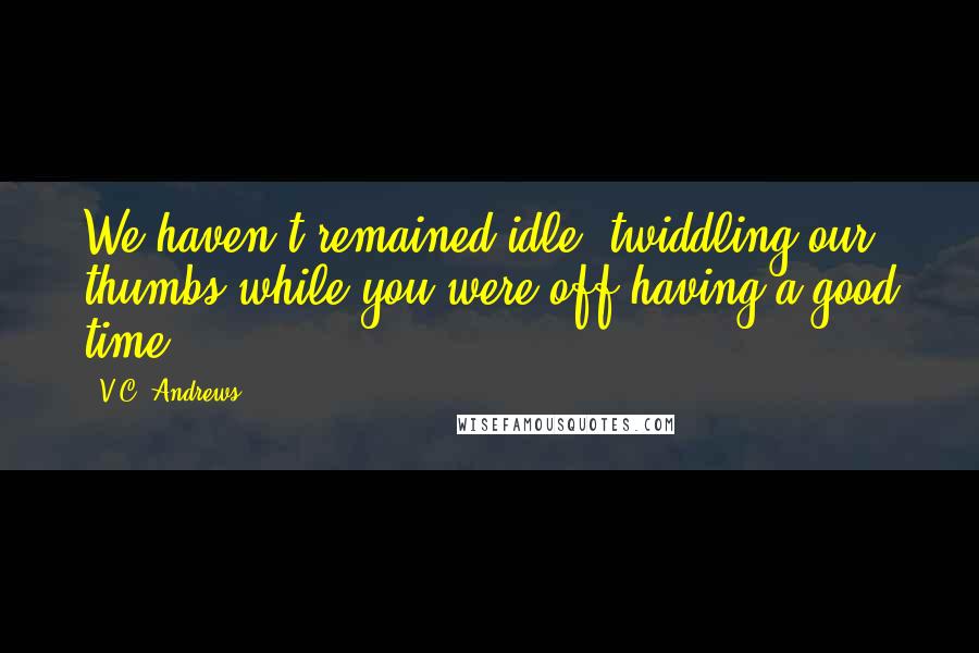 V.C. Andrews Quotes: We haven't remained idle, twiddling our thumbs while you were off having a good time.