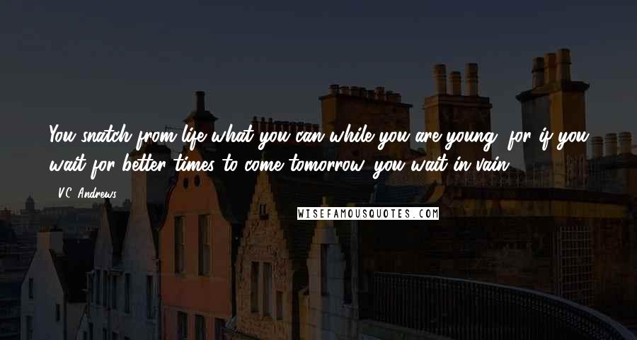 V.C. Andrews Quotes: You snatch from life what you can while you are young, for if you wait for better times to come tomorrow, you wait in vain.