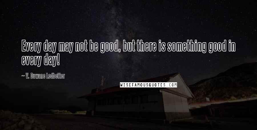 V. Duwane Ledbetter Quotes: Every day may not be good, but there is something good in every day!