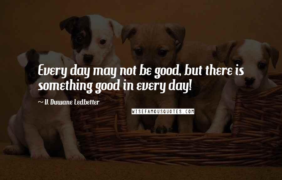 V. Duwane Ledbetter Quotes: Every day may not be good, but there is something good in every day!