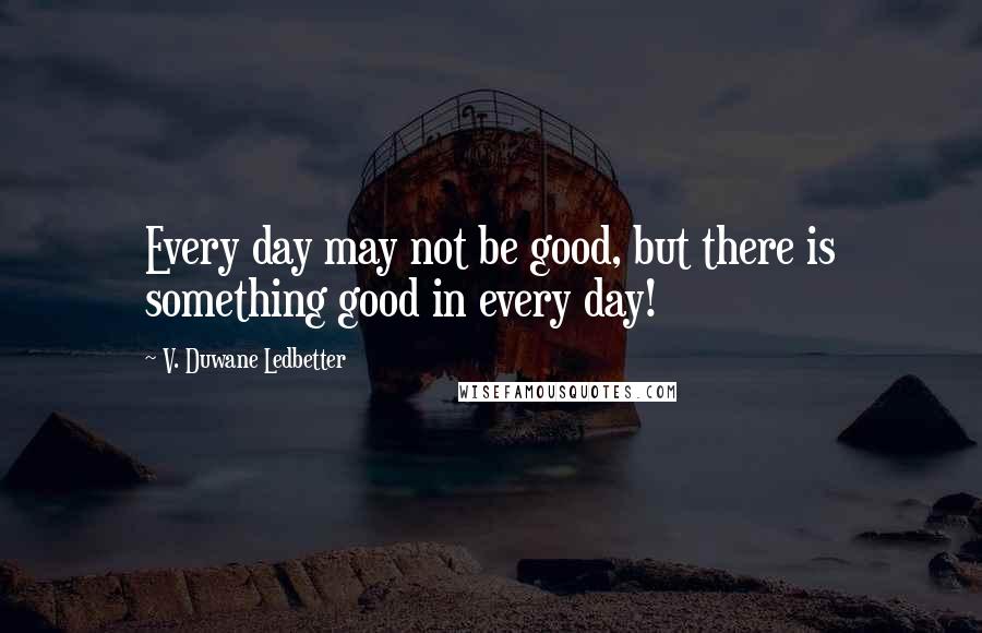 V. Duwane Ledbetter Quotes: Every day may not be good, but there is something good in every day!