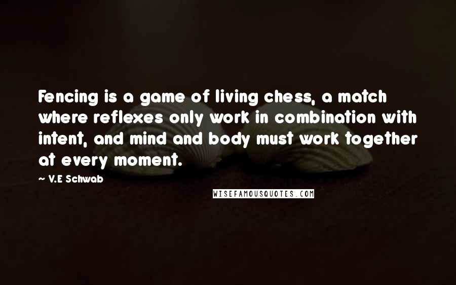 V.E Schwab Quotes: Fencing is a game of living chess, a match where reflexes only work in combination with intent, and mind and body must work together at every moment.