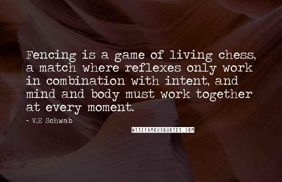 V.E Schwab Quotes: Fencing is a game of living chess, a match where reflexes only work in combination with intent, and mind and body must work together at every moment.