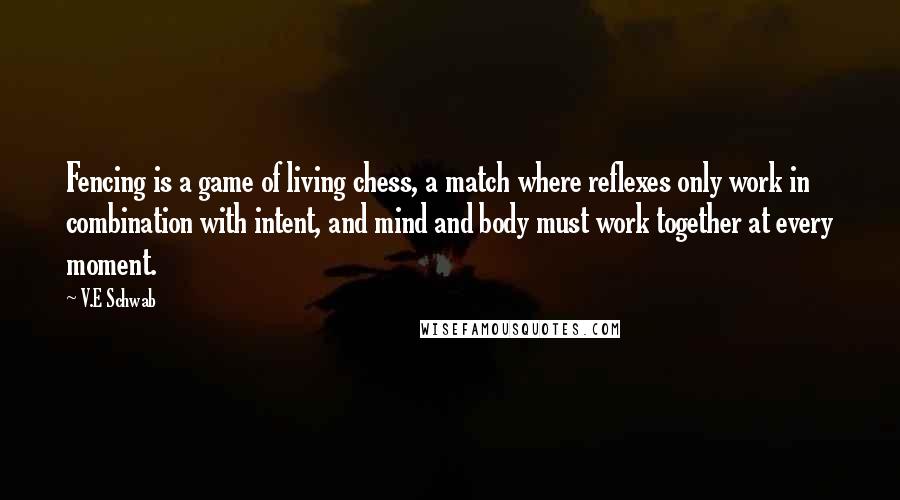 V.E Schwab Quotes: Fencing is a game of living chess, a match where reflexes only work in combination with intent, and mind and body must work together at every moment.