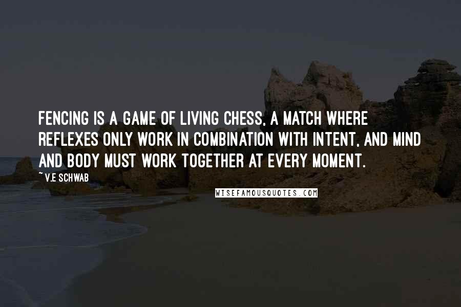 V.E Schwab Quotes: Fencing is a game of living chess, a match where reflexes only work in combination with intent, and mind and body must work together at every moment.